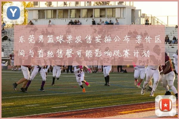 东莞男篮球票发售安排公布 票价区间与首轮售罄可能影响观赛计划