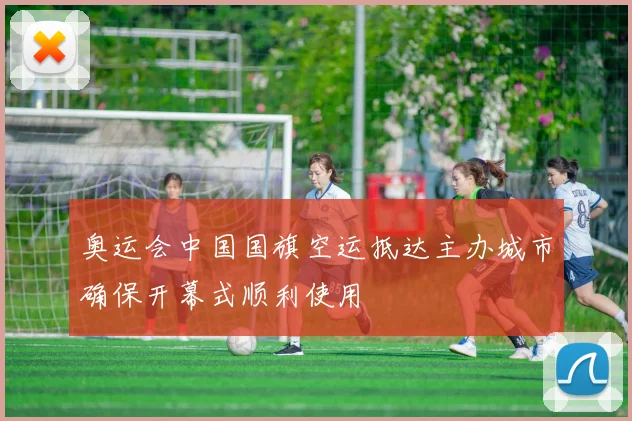奥运会中国国旗空运抵达主办城市确保开幕式顺利使用