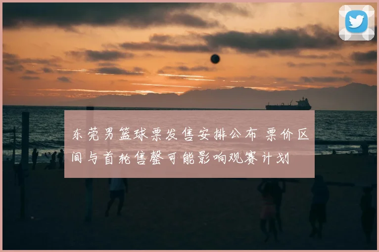 东莞男篮球票发售安排公布 票价区间与首轮售罄可能影响观赛计划